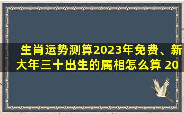 生肖运势测算2023年免费、新大年三十出生的属相怎么算 2023除夕出生的人运势